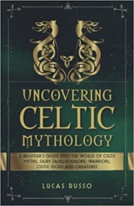 Uncovering Celtic Mythology- A Beginner's Guide Into The World Of Celtic Myths, Fairy Tales, Folklore, Warriors, Celtic Gods and Creatures (Mythology Collection)