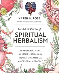 The Art & Practice of Spiritual Herbalism- Transform, Heal, and Remember with the Power of Plants and Ancestral Medicine by Karen M. Rose